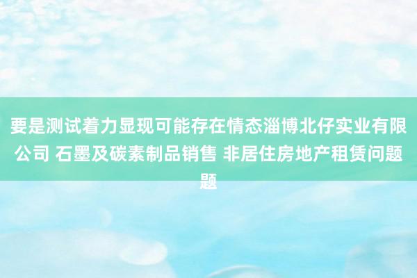 要是测试着力显现可能存在情态淄博北仔实业有限公司 石墨及碳素制品销售 非居住房地产租赁问题