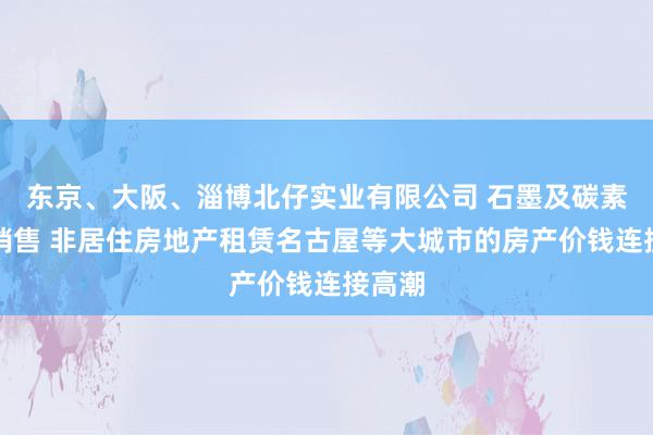 东京、大阪、淄博北仔实业有限公司 石墨及碳素制品销售 非居住房地产租赁名古屋等大城市的房产价钱连接高潮