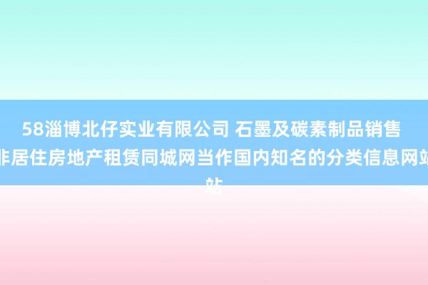 58淄博北仔实业有限公司 石墨及碳素制品销售 非居住房地产租赁同城网当作国内知名的分类信息网站