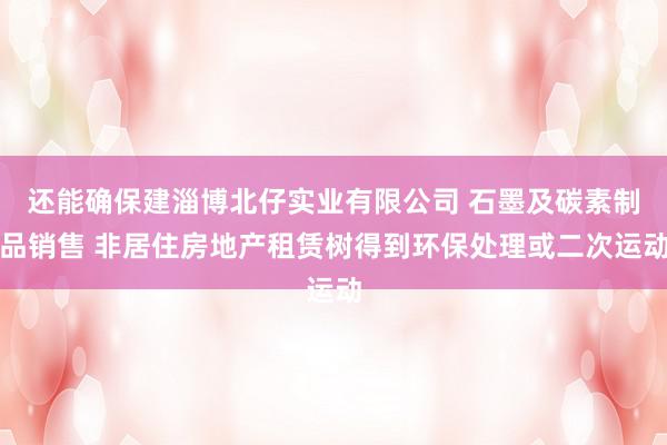 还能确保建淄博北仔实业有限公司 石墨及碳素制品销售 非居住房地产租赁树得到环保处理或二次运动